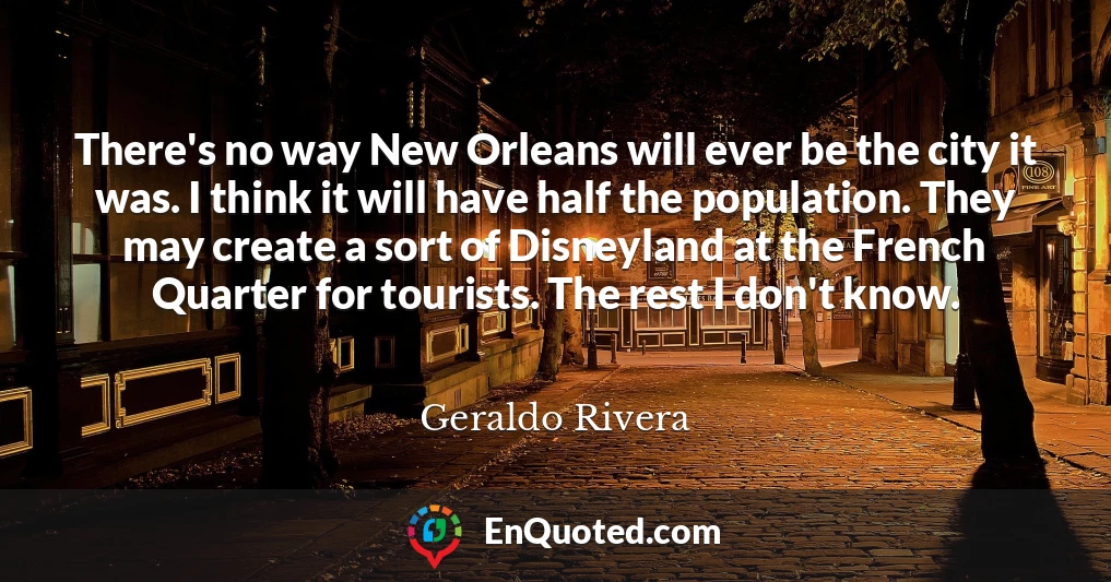 There's no way New Orleans will ever be the city it was. I think it will have half the population. They may create a sort of Disneyland at the French Quarter for tourists. The rest I don't know.