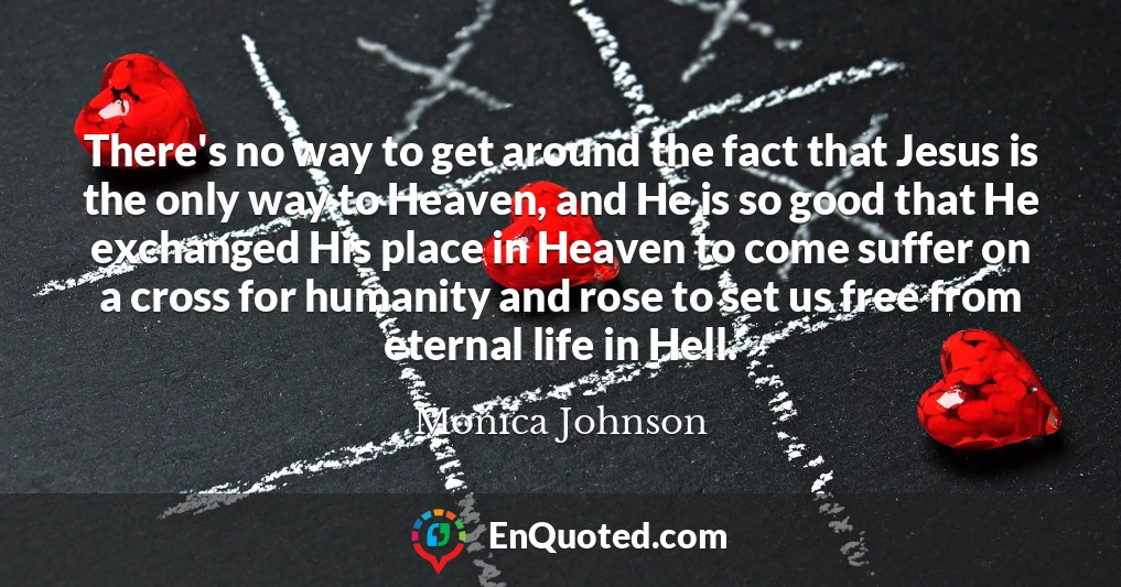 There's no way to get around the fact that Jesus is the only way to Heaven, and He is so good that He exchanged His place in Heaven to come suffer on a cross for humanity and rose to set us free from eternal life in Hell.