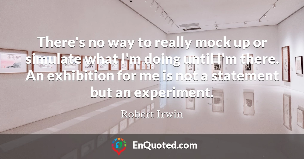 There's no way to really mock up or simulate what I'm doing until I'm there. An exhibition for me is not a statement but an experiment.