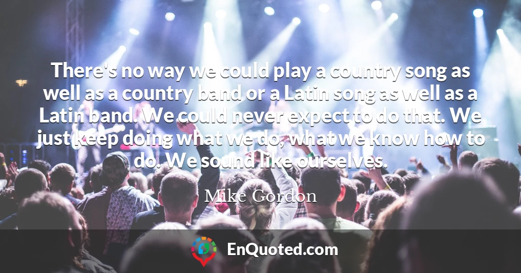 There's no way we could play a country song as well as a country band or a Latin song as well as a Latin band. We could never expect to do that. We just keep doing what we do, what we know how to do. We sound like ourselves.