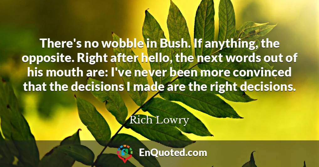There's no wobble in Bush. If anything, the opposite. Right after hello, the next words out of his mouth are: I've never been more convinced that the decisions I made are the right decisions.