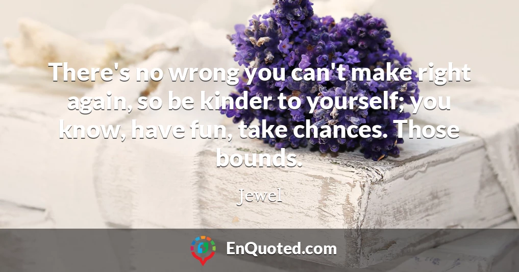 There's no wrong you can't make right again, so be kinder to yourself; you know, have fun, take chances. Those bounds.