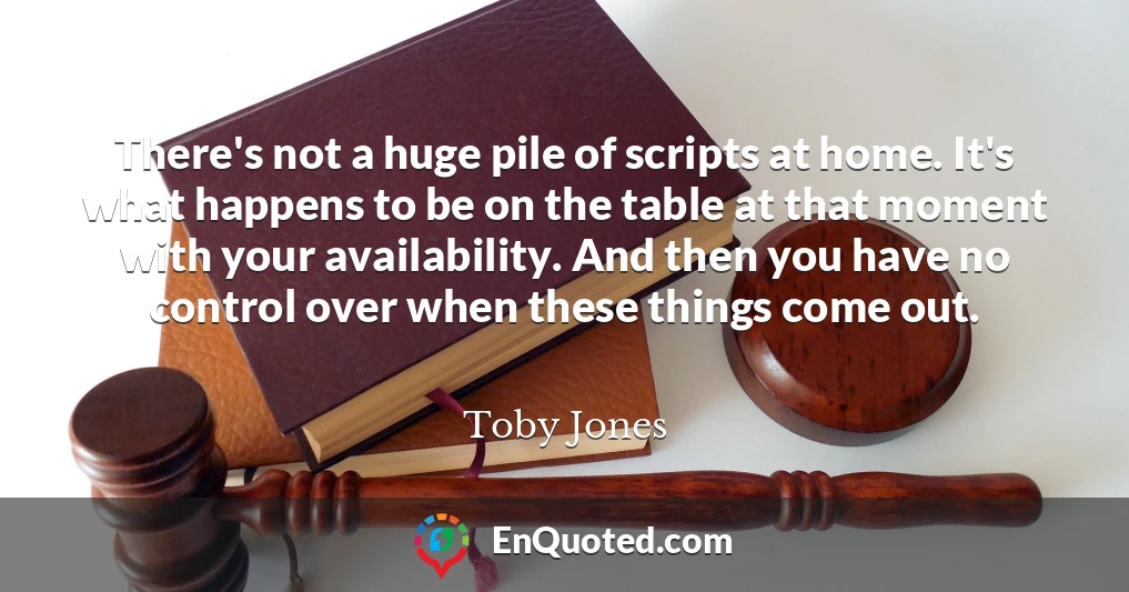 There's not a huge pile of scripts at home. It's what happens to be on the table at that moment with your availability. And then you have no control over when these things come out.