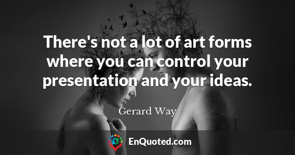 There's not a lot of art forms where you can control your presentation and your ideas.