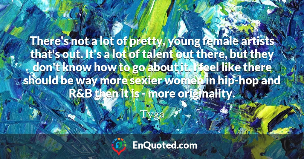 There's not a lot of pretty, young female artists that's out. It's a lot of talent out there, but they don't know how to go about it. I feel like there should be way more sexier women in hip-hop and R&B then it is - more originality.