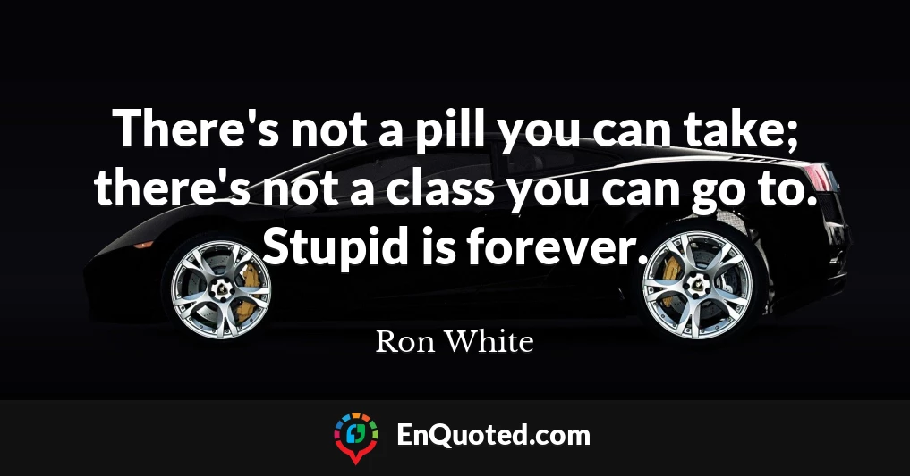 There's not a pill you can take; there's not a class you can go to. Stupid is forever.