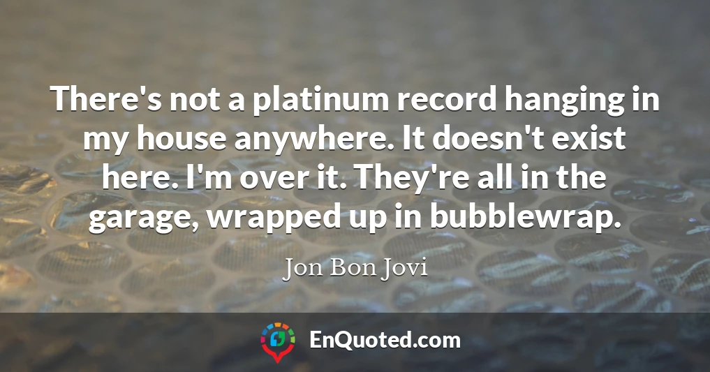 There's not a platinum record hanging in my house anywhere. It doesn't exist here. I'm over it. They're all in the garage, wrapped up in bubblewrap.