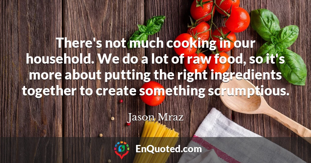 There's not much cooking in our household. We do a lot of raw food, so it's more about putting the right ingredients together to create something scrumptious.
