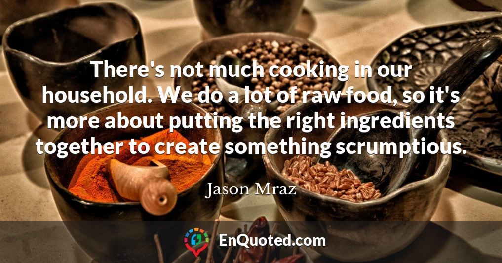 There's not much cooking in our household. We do a lot of raw food, so it's more about putting the right ingredients together to create something scrumptious.