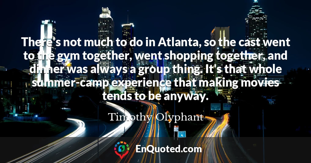 There's not much to do in Atlanta, so the cast went to the gym together, went shopping together, and dinner was always a group thing. It's that whole summer-camp experience that making movies tends to be anyway.