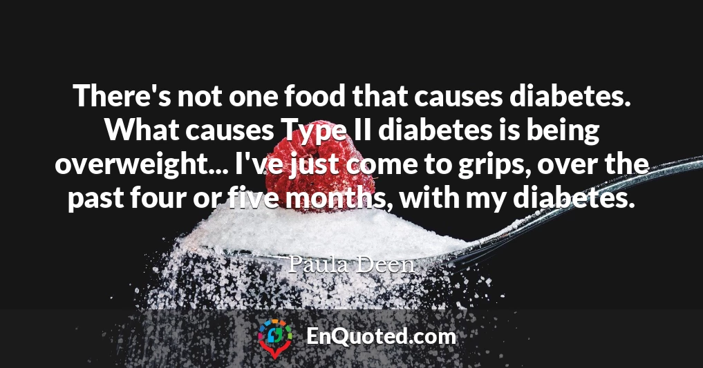 There's not one food that causes diabetes. What causes Type II diabetes is being overweight... I've just come to grips, over the past four or five months, with my diabetes.