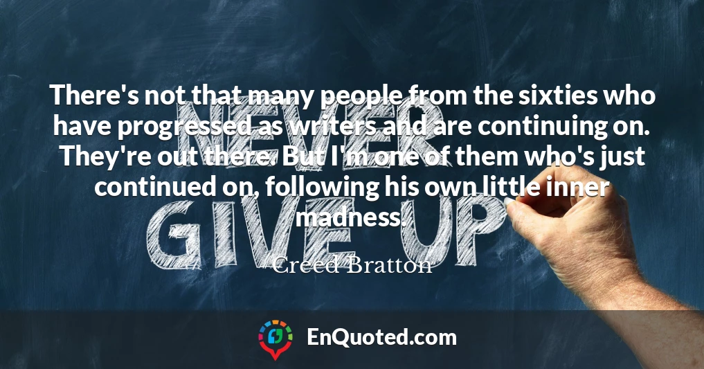 There's not that many people from the sixties who have progressed as writers and are continuing on. They're out there. But I'm one of them who's just continued on, following his own little inner madness.