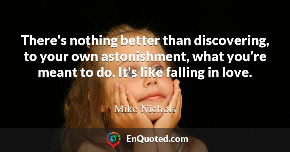 There's nothing better than discovering, to your own astonishment, what you're meant to do. It's like falling in love.