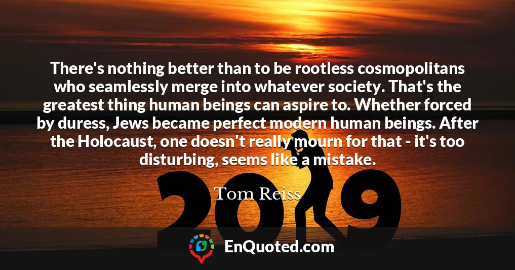 There's nothing better than to be rootless cosmopolitans who seamlessly merge into whatever society. That's the greatest thing human beings can aspire to. Whether forced by duress, Jews became perfect modern human beings. After the Holocaust, one doesn't really mourn for that - it's too disturbing, seems like a mistake.