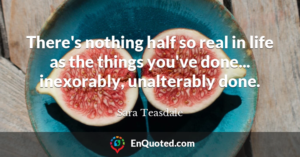 There's nothing half so real in life as the things you've done... inexorably, unalterably done.