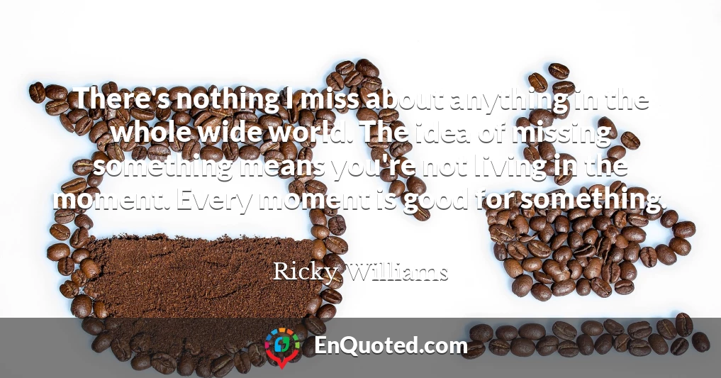 There's nothing I miss about anything in the whole wide world. The idea of missing something means you're not living in the moment. Every moment is good for something.