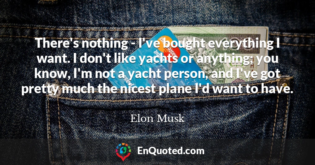 There's nothing - I've bought everything I want. I don't like yachts or anything; you know, I'm not a yacht person, and I've got pretty much the nicest plane I'd want to have.