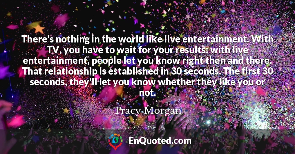 There's nothing in the world like live entertainment. With TV, you have to wait for your results; with live entertainment, people let you know right then and there. That relationship is established in 30 seconds. The first 30 seconds, they'll let you know whether they like you or not.