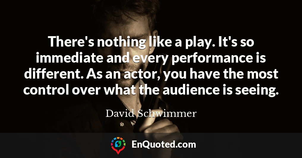 There's nothing like a play. It's so immediate and every performance is different. As an actor, you have the most control over what the audience is seeing.