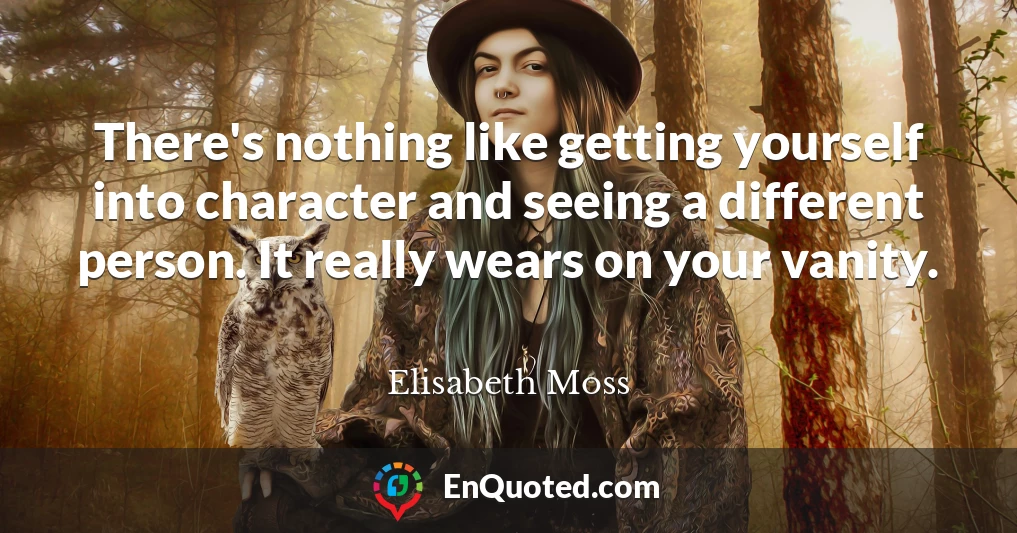 There's nothing like getting yourself into character and seeing a different person. It really wears on your vanity.