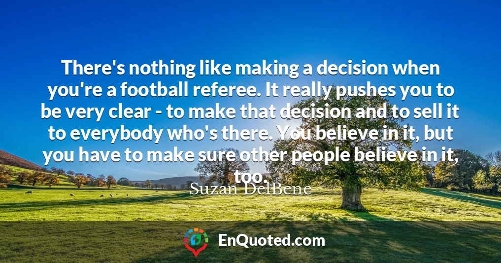 There's nothing like making a decision when you're a football referee. It really pushes you to be very clear - to make that decision and to sell it to everybody who's there. You believe in it, but you have to make sure other people believe in it, too.