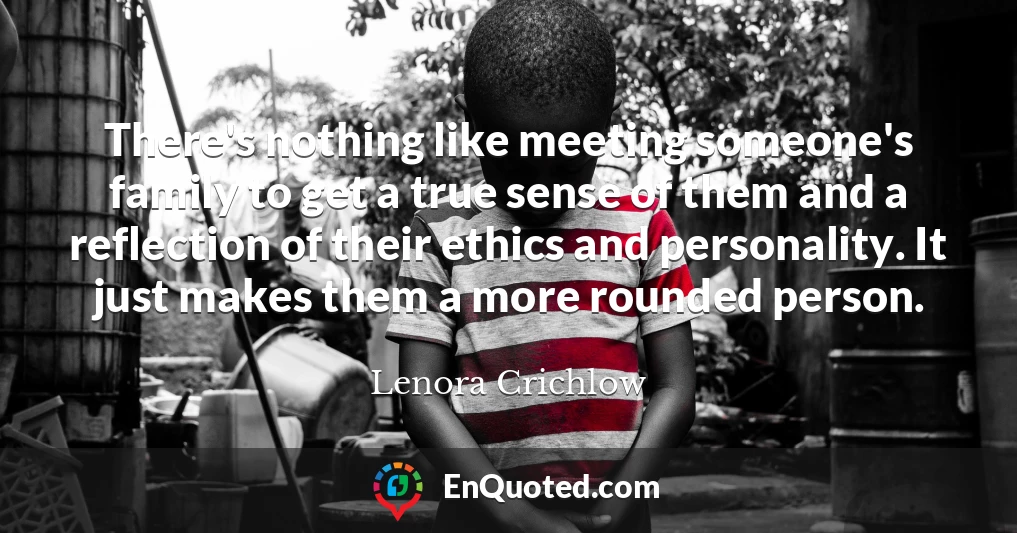 There's nothing like meeting someone's family to get a true sense of them and a reflection of their ethics and personality. It just makes them a more rounded person.