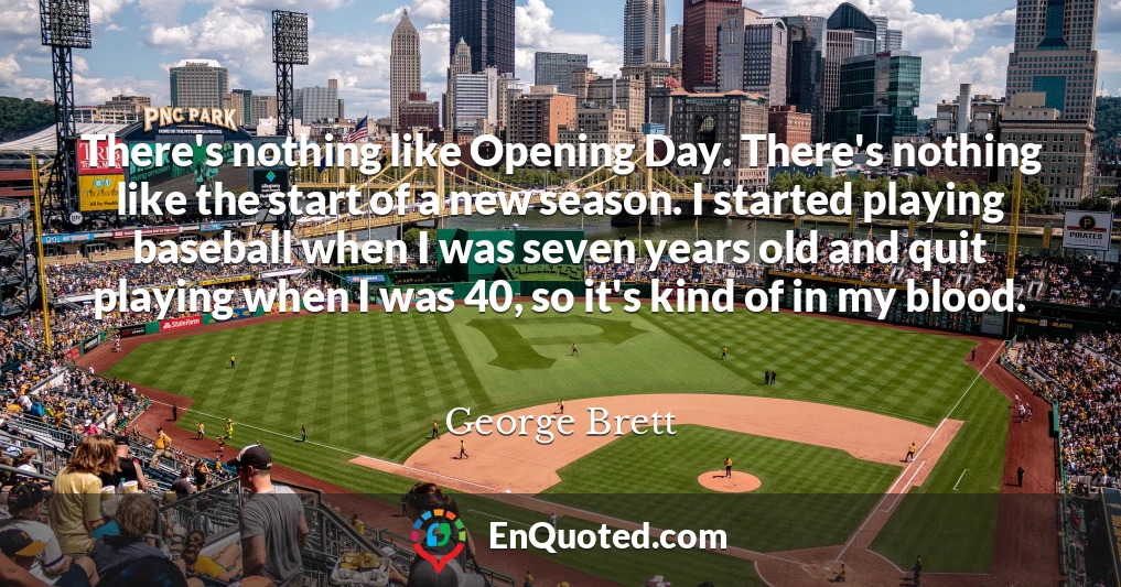 There's nothing like Opening Day. There's nothing like the start of a new season. I started playing baseball when I was seven years old and quit playing when I was 40, so it's kind of in my blood.