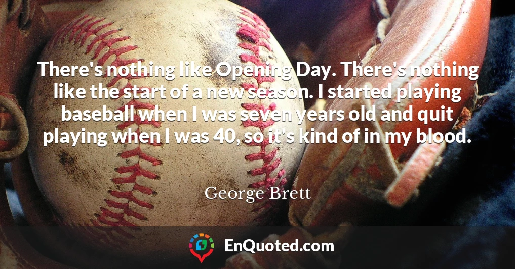 There's nothing like Opening Day. There's nothing like the start of a new season. I started playing baseball when I was seven years old and quit playing when I was 40, so it's kind of in my blood.