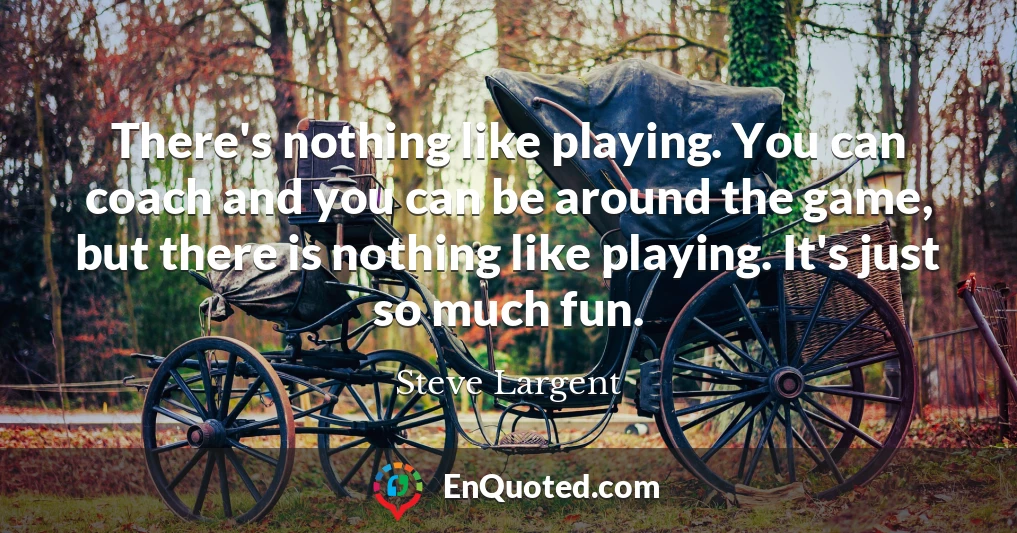 There's nothing like playing. You can coach and you can be around the game, but there is nothing like playing. It's just so much fun.