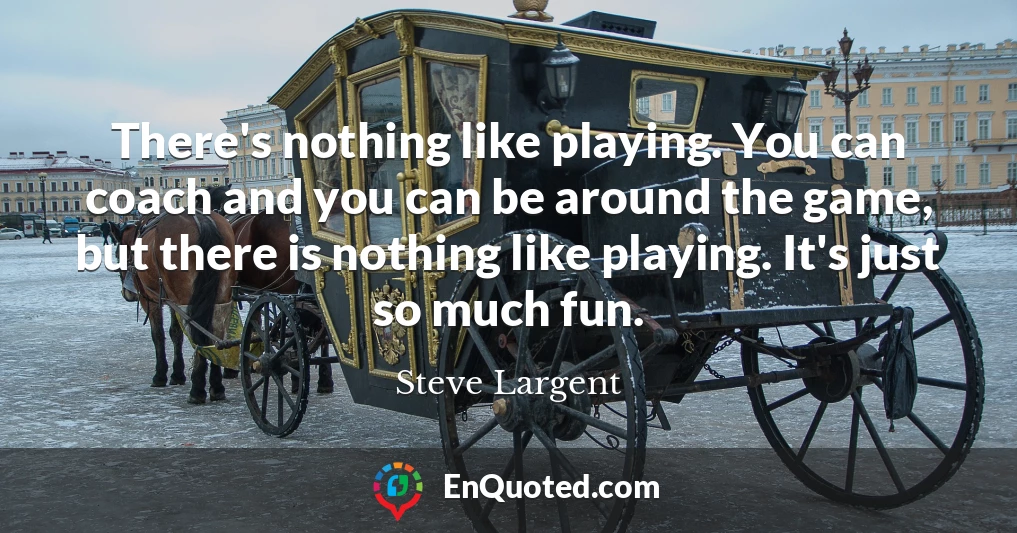 There's nothing like playing. You can coach and you can be around the game, but there is nothing like playing. It's just so much fun.