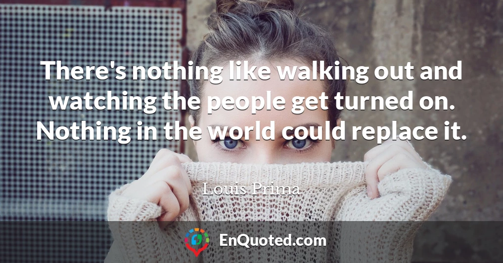 There's nothing like walking out and watching the people get turned on. Nothing in the world could replace it.