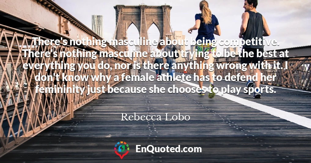 There's nothing masculine about being competitive. There's nothing masculine about trying to be the best at everything you do, nor is there anything wrong with it. I don't know why a female athlete has to defend her femininity just because she chooses to play sports.