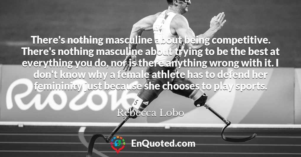 There's nothing masculine about being competitive. There's nothing masculine about trying to be the best at everything you do, nor is there anything wrong with it. I don't know why a female athlete has to defend her femininity just because she chooses to play sports.