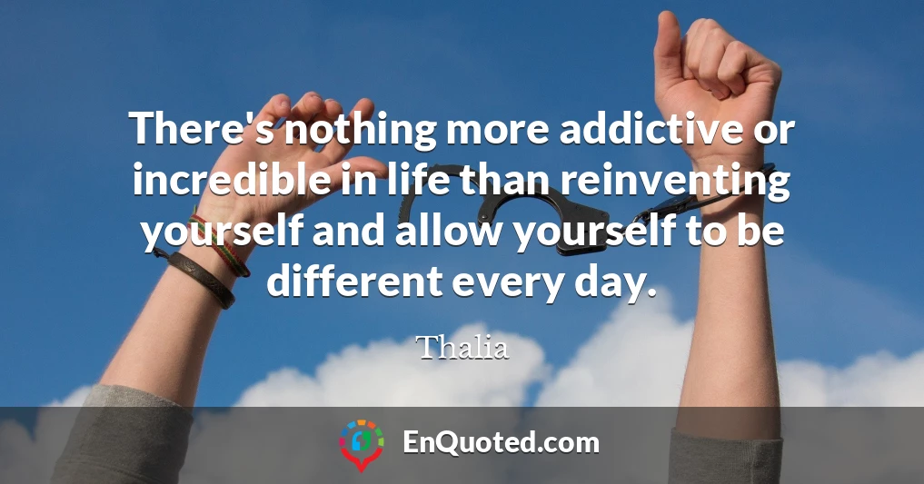 There's nothing more addictive or incredible in life than reinventing yourself and allow yourself to be different every day.