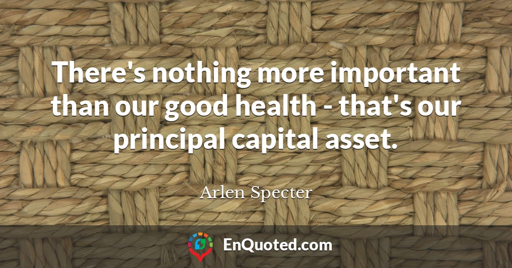 There's nothing more important than our good health - that's our principal capital asset.