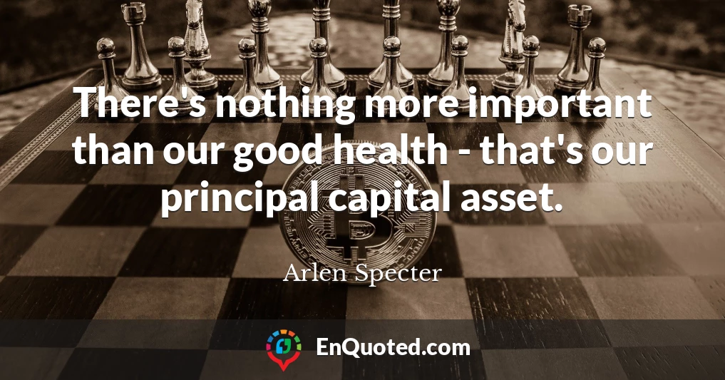 There's nothing more important than our good health - that's our principal capital asset.