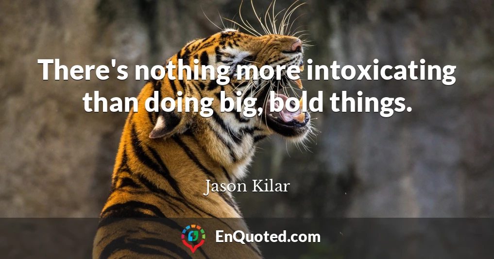 There's nothing more intoxicating than doing big, bold things.