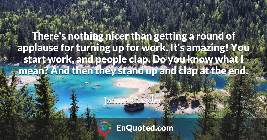 There's nothing nicer than getting a round of applause for turning up for work. It's amazing! You start work, and people clap. Do you know what I mean? And then they stand up and clap at the end.