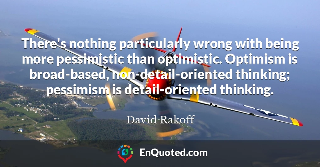 There's nothing particularly wrong with being more pessimistic than optimistic. Optimism is broad-based, non-detail-oriented thinking; pessimism is detail-oriented thinking.