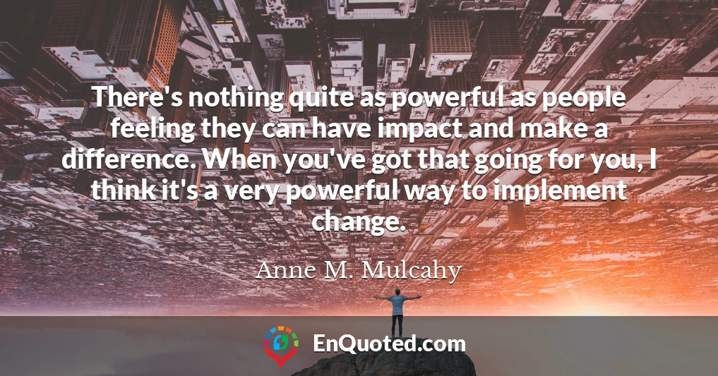There's nothing quite as powerful as people feeling they can have impact and make a difference. When you've got that going for you, I think it's a very powerful way to implement change.