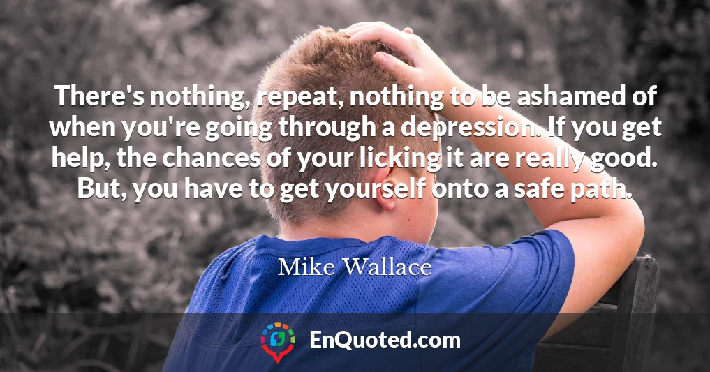 There's nothing, repeat, nothing to be ashamed of when you're going through a depression. If you get help, the chances of your licking it are really good. But, you have to get yourself onto a safe path.