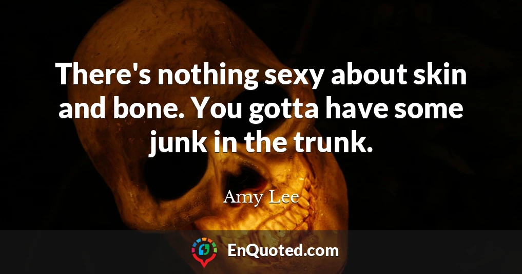 There's nothing sexy about skin and bone. You gotta have some junk in the trunk.