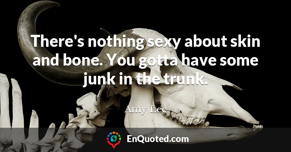 There's nothing sexy about skin and bone. You gotta have some junk in the trunk.