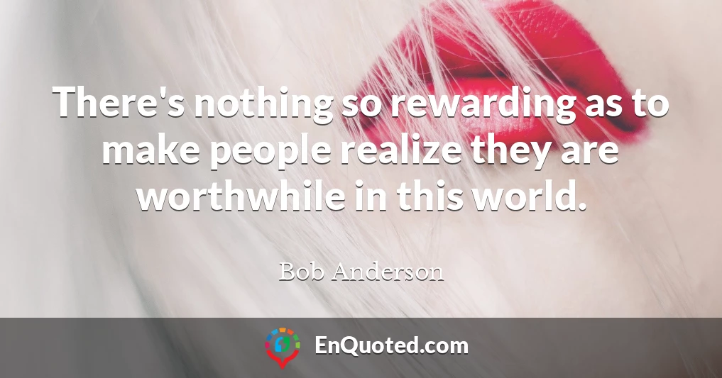 There's nothing so rewarding as to make people realize they are worthwhile in this world.