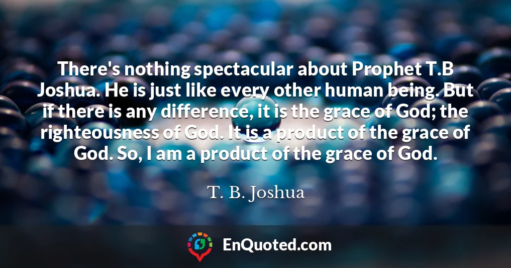 There's nothing spectacular about Prophet T.B Joshua. He is just like every other human being. But if there is any difference, it is the grace of God; the righteousness of God. It is a product of the grace of God. So, I am a product of the grace of God.