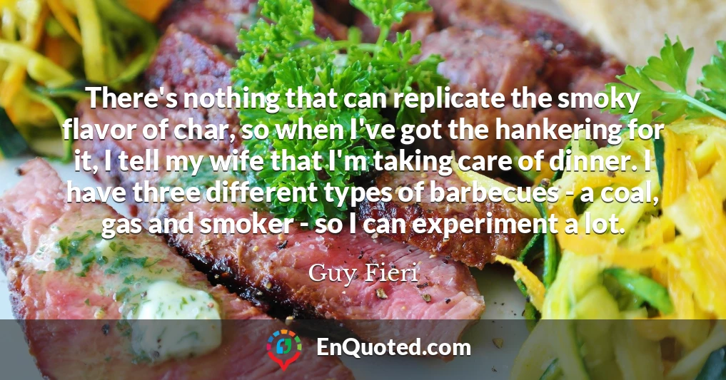 There's nothing that can replicate the smoky flavor of char, so when I've got the hankering for it, I tell my wife that I'm taking care of dinner. I have three different types of barbecues - a coal, gas and smoker - so I can experiment a lot.