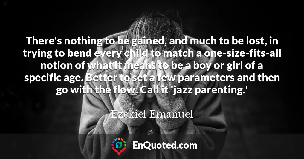 There's nothing to be gained, and much to be lost, in trying to bend every child to match a one-size-fits-all notion of what it means to be a boy or girl of a specific age. Better to set a few parameters and then go with the flow. Call it 'jazz parenting.'