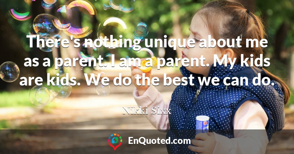 There's nothing unique about me as a parent. I am a parent. My kids are kids. We do the best we can do.