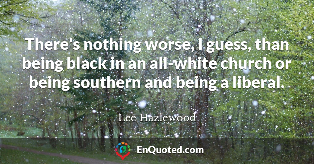 There's nothing worse, I guess, than being black in an all-white church or being southern and being a liberal.