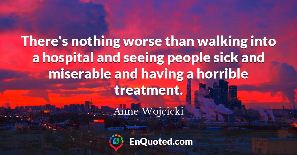 There's nothing worse than walking into a hospital and seeing people sick and miserable and having a horrible treatment.